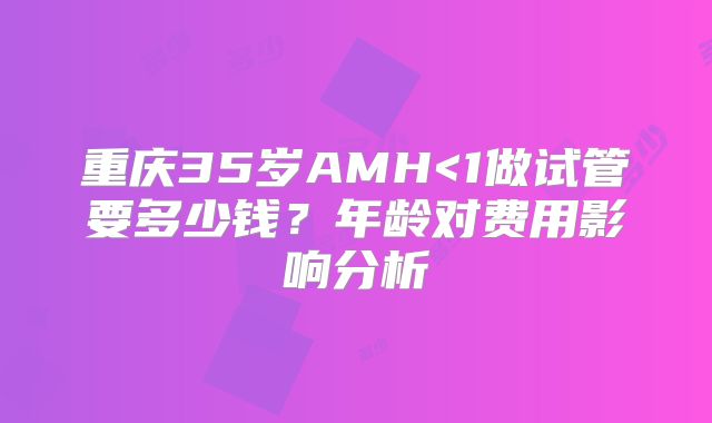 重庆35岁AMH<1做试管要多少钱?年龄对费用影响分析