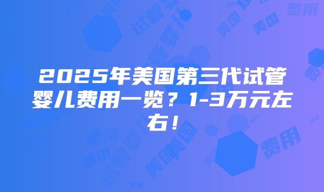 2025年美国第三代试管婴儿费用一览？1-3万元左右！
