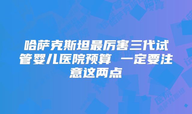 哈萨克斯坦最厉害三代试管婴儿医院预算 一定要注意这两点