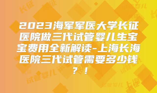 2023海军军医大学长征医院做三代试管婴儿生宝宝费用全新解读-上海长海医院三代试管需要多少钱?!