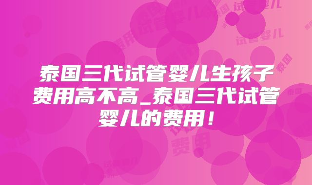 泰国三代试管婴儿生孩子费用高不高_泰国三代试管婴儿的费用！