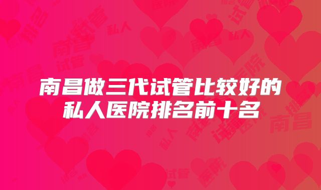 南昌做三代试管比较好的私人医院排名前十名