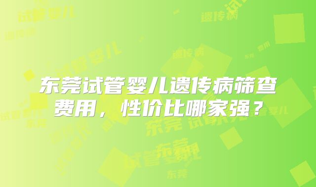 东莞试管婴儿遗传病筛查费用,性价比哪家强?