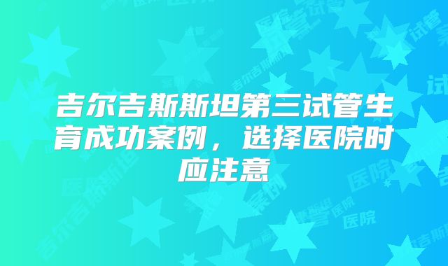 吉尔吉斯斯坦第三试管生育成功案例,选择医院时应注意