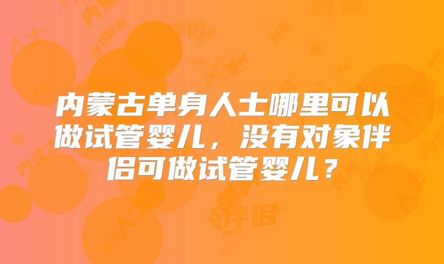内蒙古单身人士哪里可以做试管婴儿，没有对象伴侣可做试管婴儿？