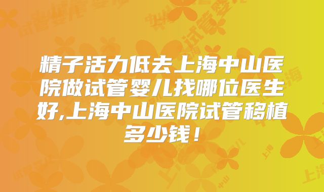 精子活力低去上海中山医院做试管婴儿找哪位医生好,上海中山医院试管移植多少钱!