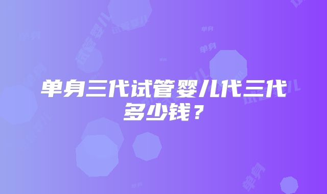 单身三代试管婴儿代三代多少钱？