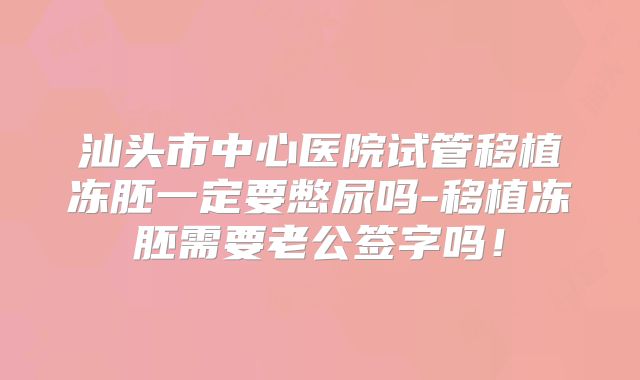 汕头市中心医院试管移植冻胚一定要憋尿吗-移植冻胚需要老公签字吗!