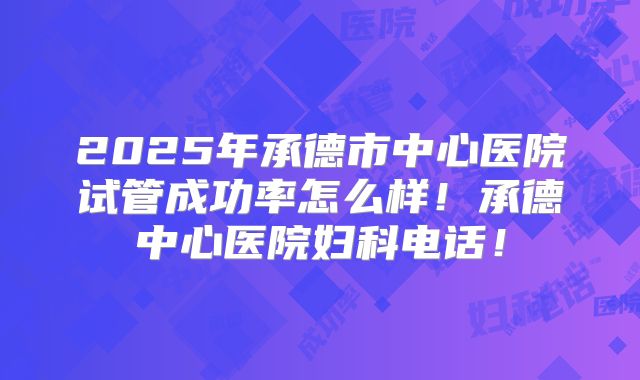 2025年承德市中心医院试管成功率怎么样!承德中心医院妇科电话!