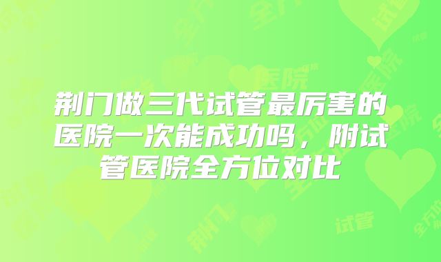 荆门做三代试管最厉害的医院一次能成功吗，附试管医院全方位对比