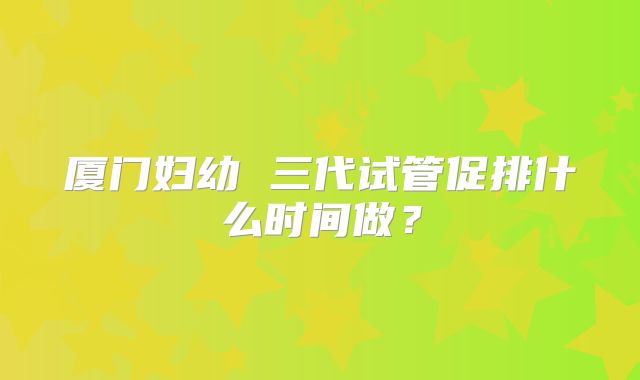厦门妇幼 三代试管促排什么时间做？