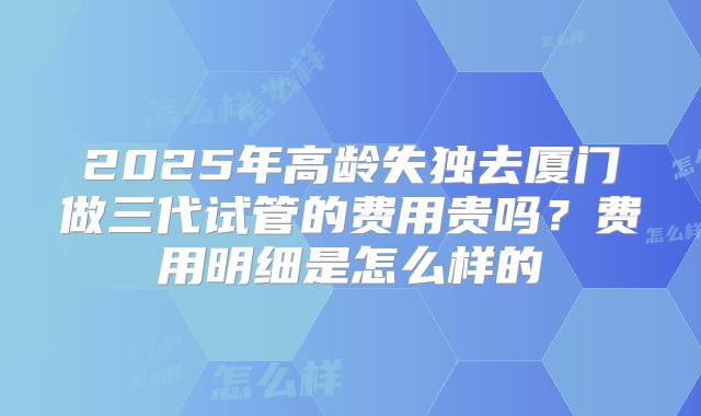 2025年高龄失独去厦门做三代试管的费用贵吗?费用明细是怎么样的