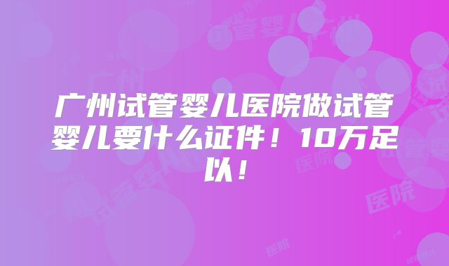 广州试管婴儿医院做试管婴儿要什么证件！10万足以！