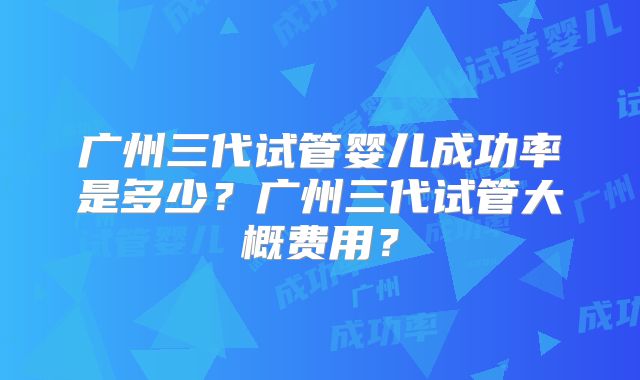 广州三代试管婴儿成功率是多少？广州三代试管大概费用？