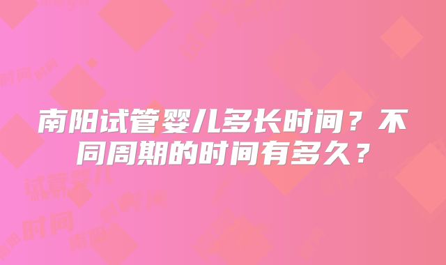 南阳试管婴儿多长时间?不同周期的时间有多久?