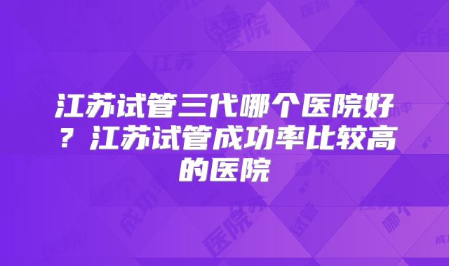 江苏试管三代哪个医院好?江苏试管成功率比较高的医院