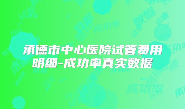 承德市中心医院试管费用明细-成功率真实数据