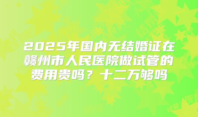 2025年国内无结婚证在赣州市人民医院做试管的费用贵吗？十二万够吗