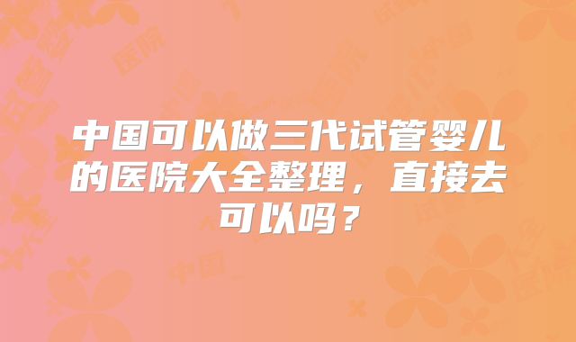 中国可以做三代试管婴儿的医院大全整理,直接去可以吗?