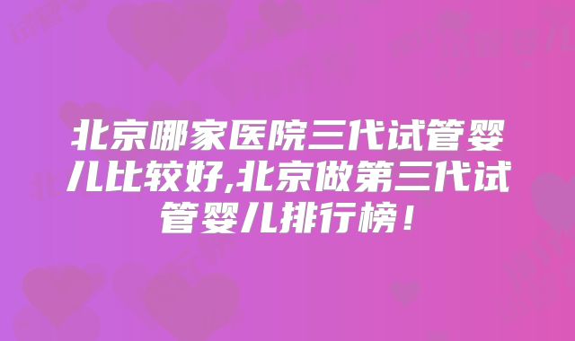 北京哪家医院三代试管婴儿比较好,北京做第三代试管婴儿排行榜!