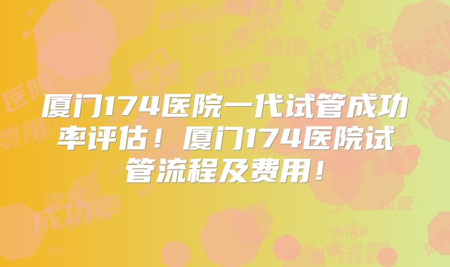 厦门174医院一代试管成功率评估!厦门174医院试管流程及费用!