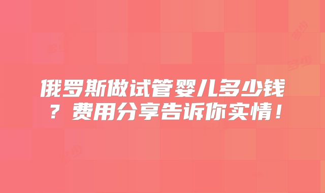 俄罗斯做试管婴儿多少钱?费用分享告诉你实情!
