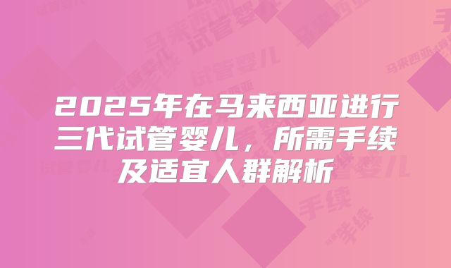 2025年在马来西亚进行三代试管婴儿,所需手续及适宜人群解析