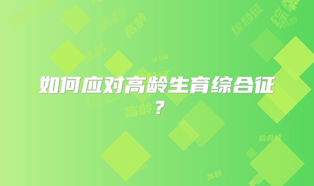 如何应对高龄生育综合征？