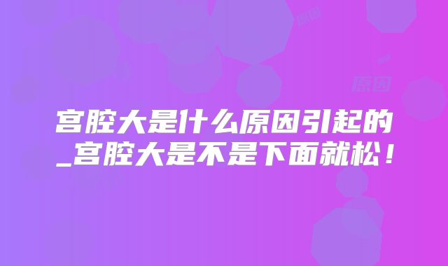 宫腔大是什么原因引起的_宫腔大是不是下面就松！