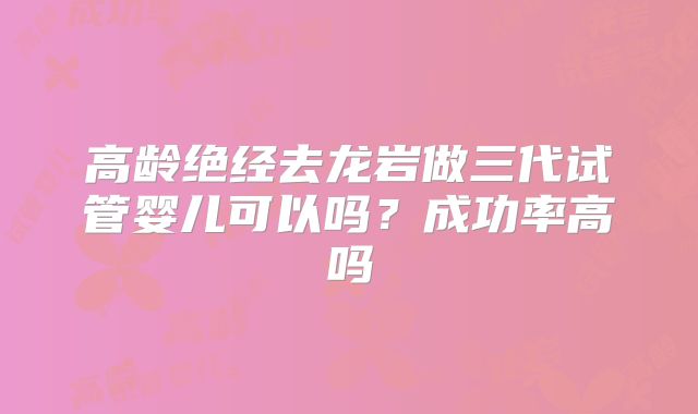 高龄绝经去龙岩做三代试管婴儿可以吗?成功率高吗