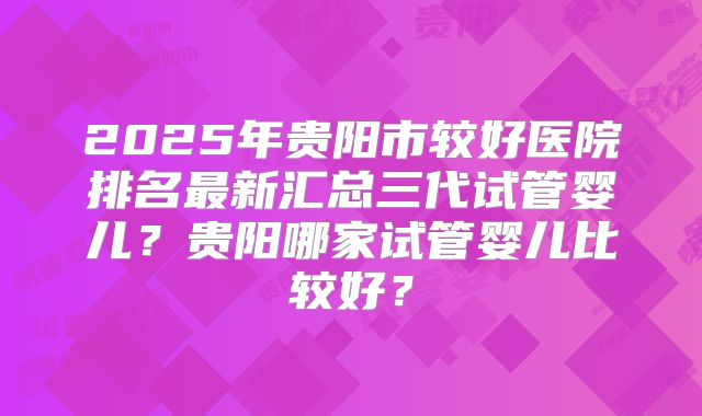 2025年贵阳市较好医院排名最新汇总三代试管婴儿?贵阳哪家试管婴儿比较好?