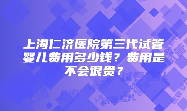 上海仁济医院第三代试管婴儿费用多少钱？费用是不会很贵？