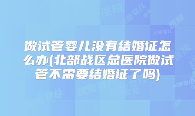 做试管婴儿没有结婚证怎么办(北部战区总医院做试管不需要结婚证了吗)