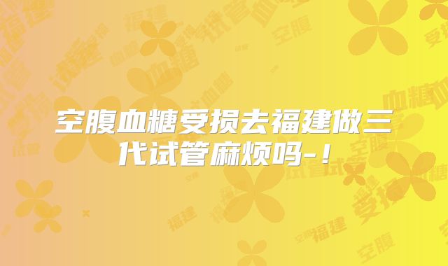空腹血糖受损去福建做三代试管麻烦吗-!