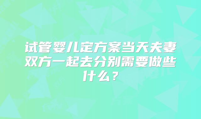 试管婴儿定方案当天夫妻双方一起去分别需要做些什么？