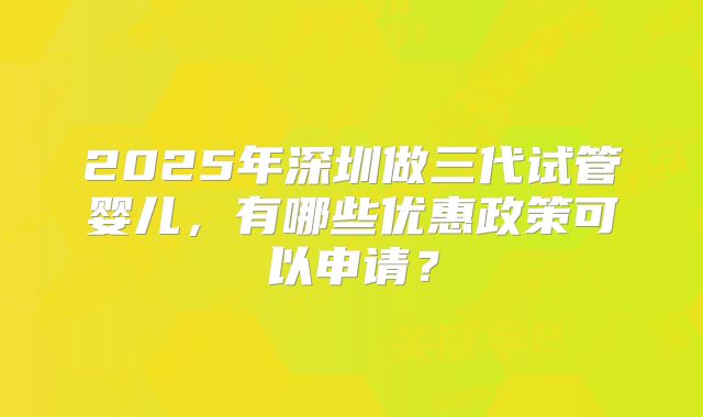 2025年深圳做三代试管婴儿，有哪些优惠政策可以申请？