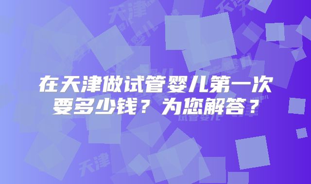 在天津做试管婴儿第一次要多少钱?为您解答?