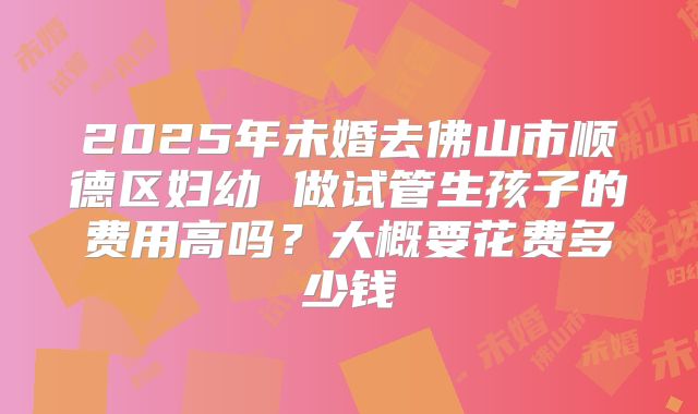2025年未婚去佛山市顺德区妇幼 做试管生孩子的费用高吗？大概要花费多少钱