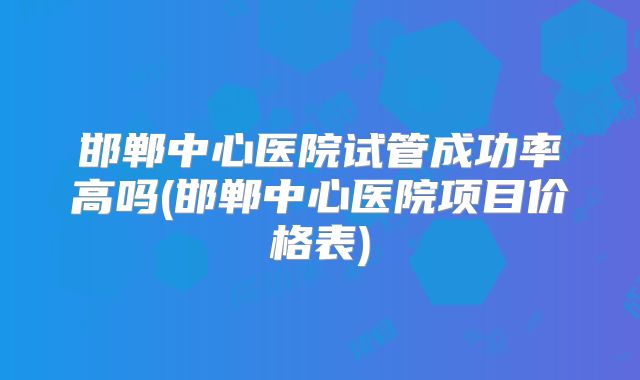 邯郸中心医院试管成功率高吗(邯郸中心医院项目价格表)