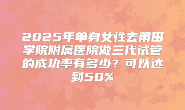 2025年单身女性去莆田学院附属医院做三代试管的成功率有多少？可以达到50%