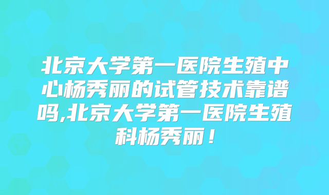 北京大学第一医院生殖中心杨秀丽的试管技术靠谱吗,北京大学第一医院生殖科杨秀丽！