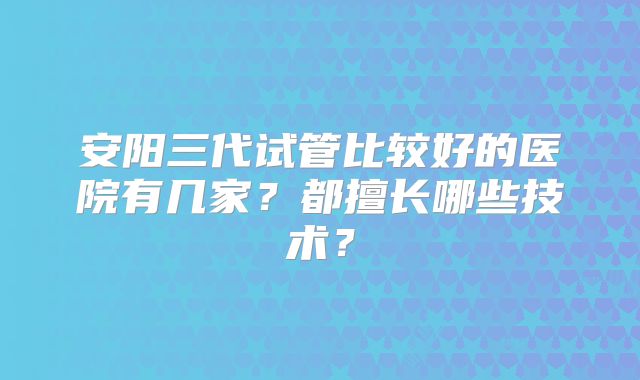 安阳三代试管比较好的医院有几家?都擅长哪些技术?