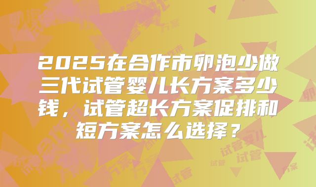 2025在合作市卵泡少做三代试管婴儿长方案多少钱，试管超长方案促排和短方案怎么选择？