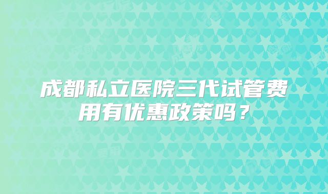 成都私立医院三代试管费用有优惠政策吗?
