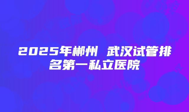 2025年郴州 武汉试管排名第一私立医院