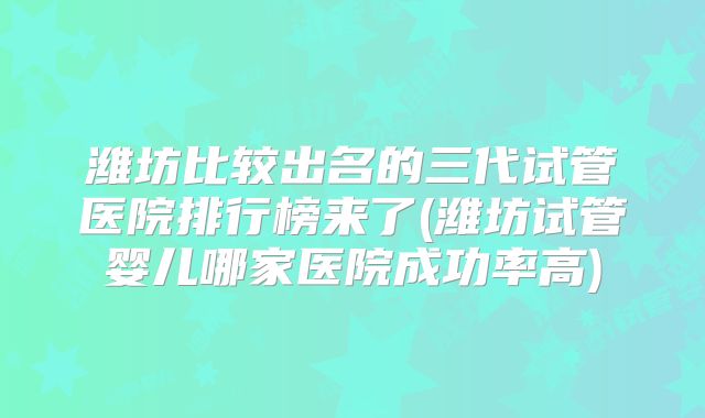 潍坊比较出名的三代试管医院排行榜来了(潍坊试管婴儿哪家医院成功率高)