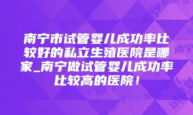 南宁市试管婴儿成功率比较好的私立生殖医院是哪家_南宁做试管婴儿成功率比较高的医院!