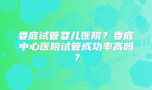 娄底试管婴儿医院?娄底中心医院试管成功率高吗?
