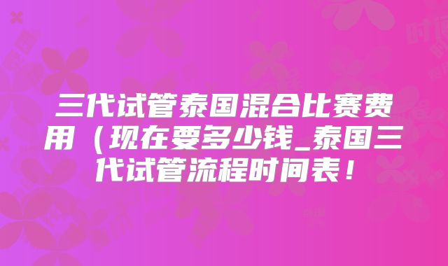 三代试管泰国混合比赛费用（现在要多少钱_泰国三代试管流程时间表！