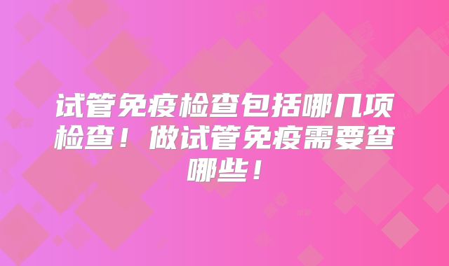 试管免疫检查包括哪几项检查！做试管免疫需要查哪些！